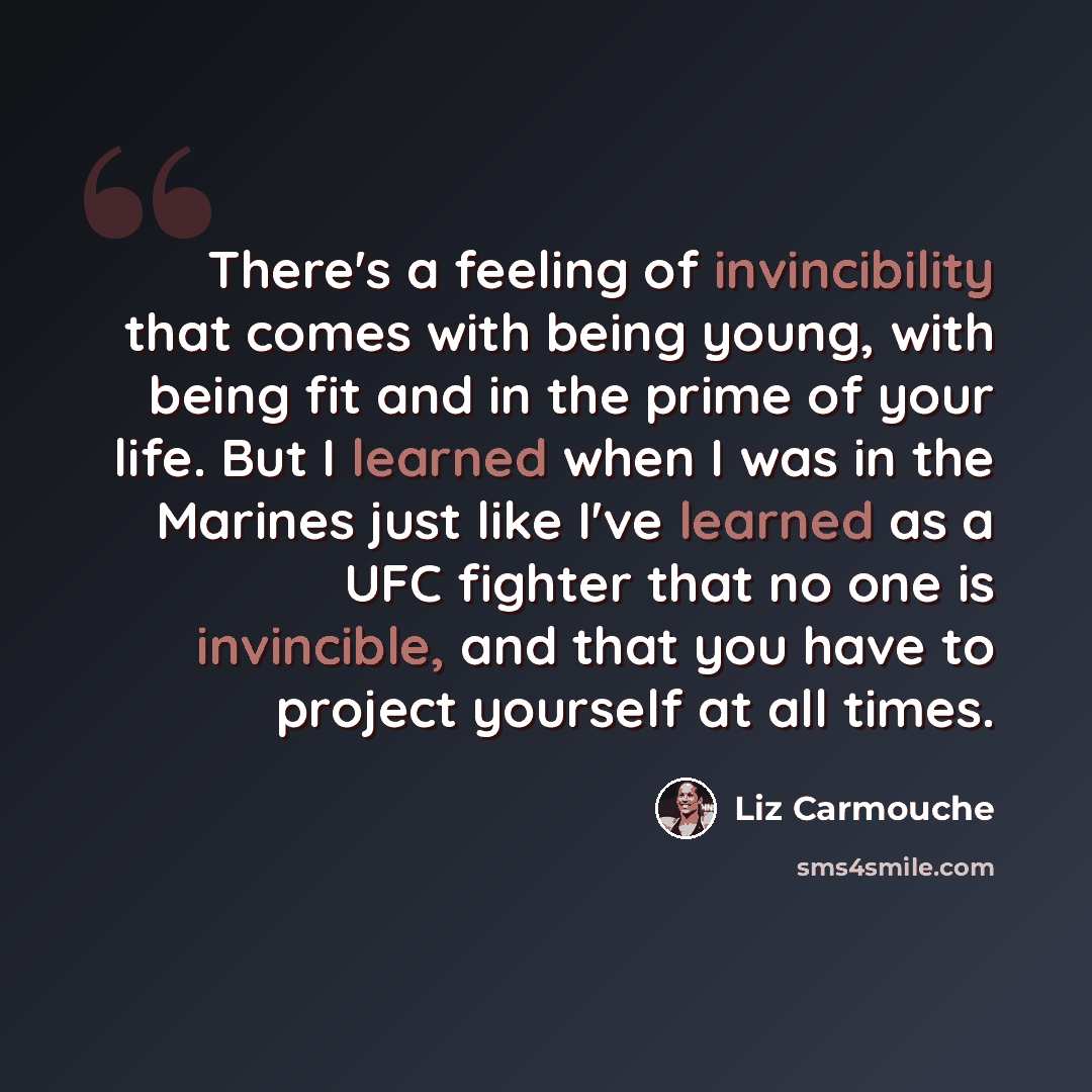 “There's a feeling of invincibility that comes with being young, with being fit and in the prime of your life. But I learned when I was in the Marines just like I've learned as a UFC fighter that no one is invincible, and that you have to project yourself at all times.” quote by Liz Carmouche