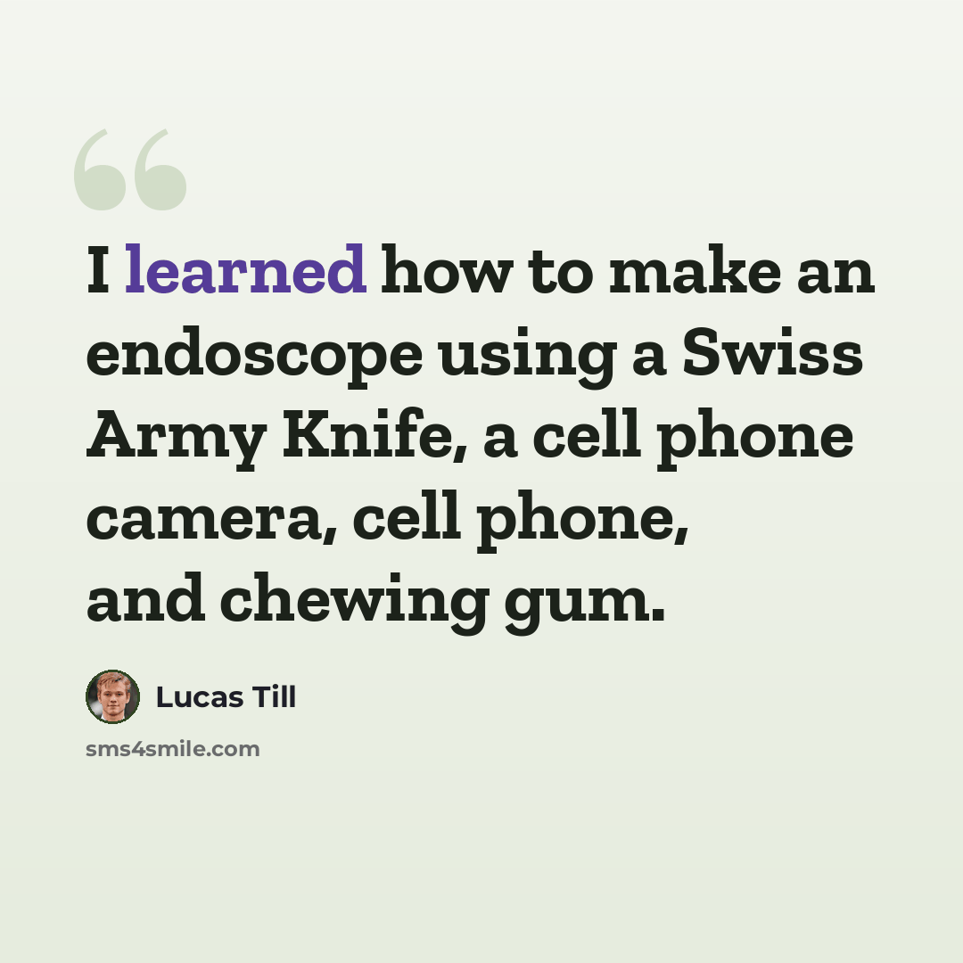 “I learned how to make an endoscope using a Swiss Army Knife, a cell phone camera, cell phone, and chewing gum.” quote by Lucas Till
