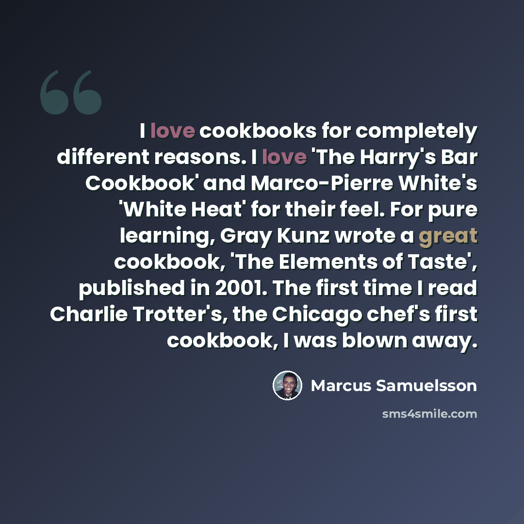 “I love cookbooks for completely different reasons. I love 'The Harry's Bar Cookbook' and Marco-Pierre White's 'White Heat' for their feel. For pure learning, Gray Kunz wrote a great cookbook, 'The Elements of Taste', published in 2001. The first time I read Charlie Trotter's, the Chicago chef's…” quote by Marcus Samuelsson