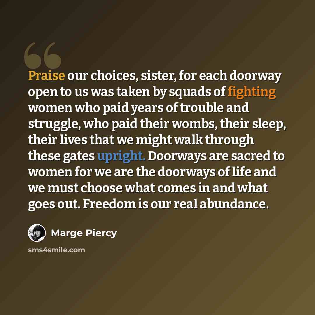 “Praise our choices, sister, for each doorway open to us was taken by squads of fighting women who paid years of trouble and struggle, who paid their wombs, their sleep, their lives that we might walk through these gates upright. Doorways are sacred to women for we are the doorways of life and we…” quote by Marge Piercy