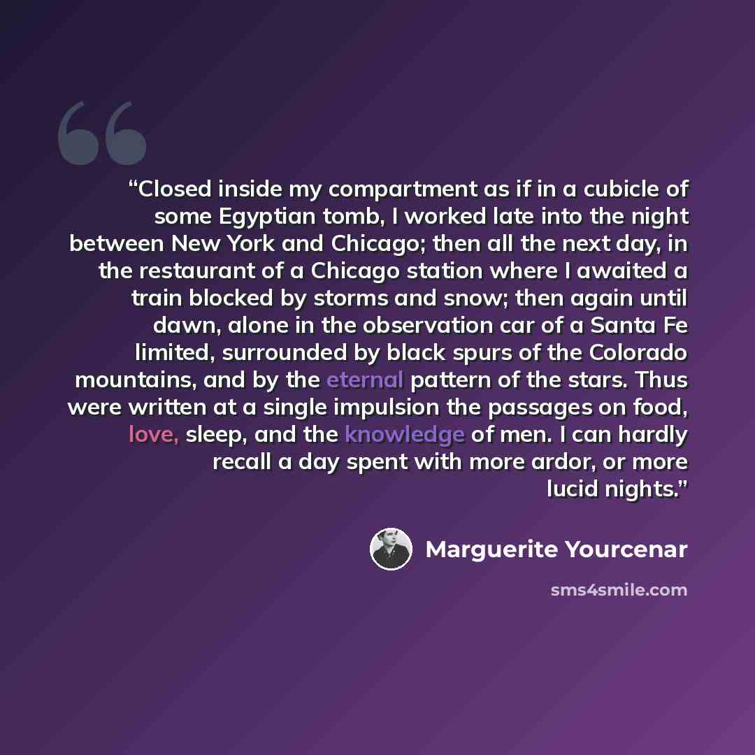 “Closed inside my compartment as if in a cubicle of some Egyptian tomb, I worked late into the night between New York and Chicago; then all the next day, in the restaurant of a Chicago station where I awaited a train blocked by storms and snow; then again until dawn, alone in the observation car of…” quote by Marguerite Yourcenar