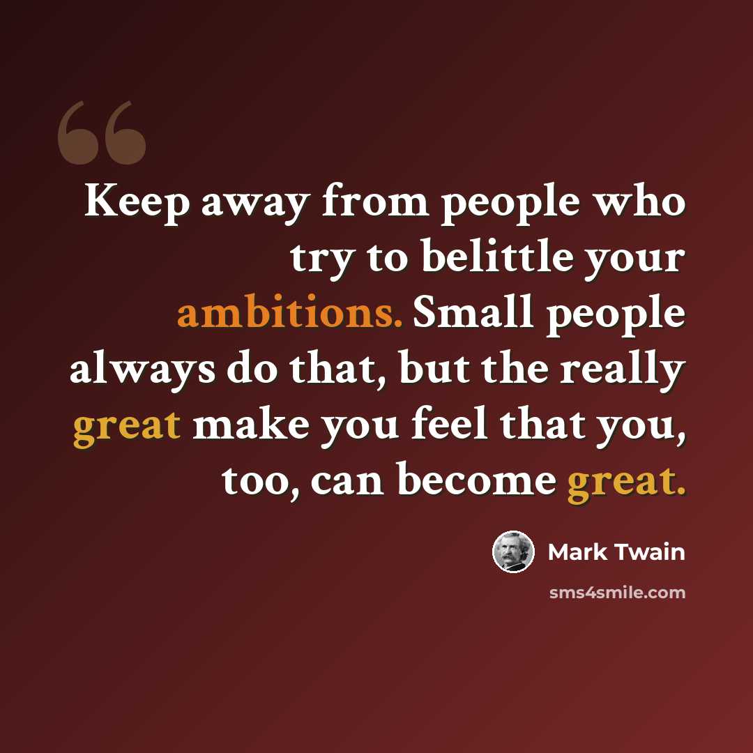 “Keep away from people who try to belittle your ambitions. Small people always do that, but the really great make you feel that you, too, can become great.” quote by Mark Twain