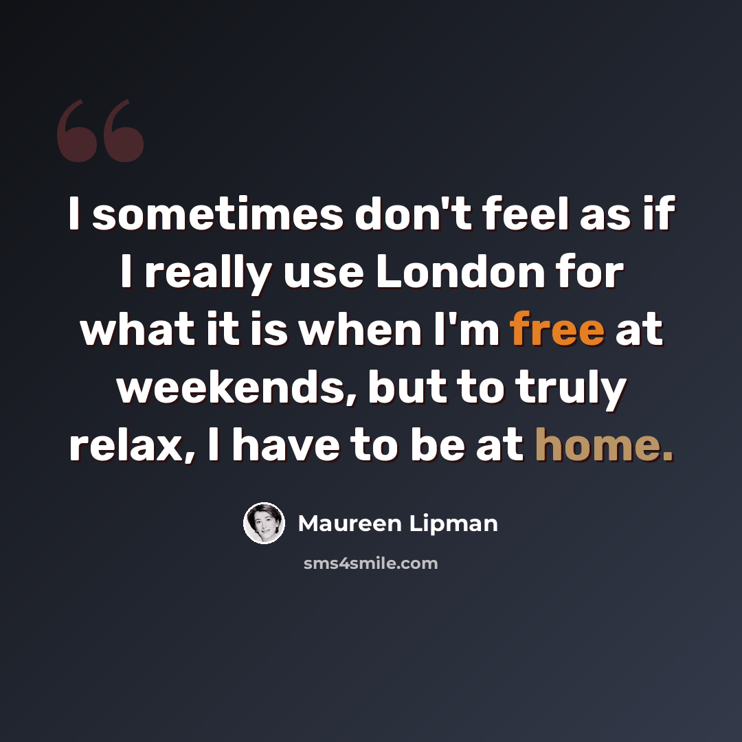 “I sometimes don't feel as if I really use London for what it is when I'm free at weekends, but to truly relax, I have to be at home.” quote by Maureen Lipman