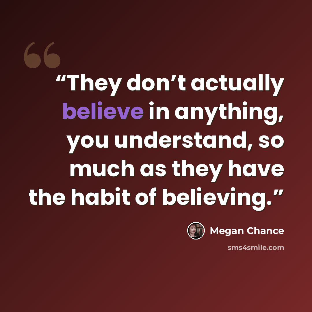 “They don’t actually believe in anything, you understand, so much as they have the habit of believing.” quote by Megan Chance