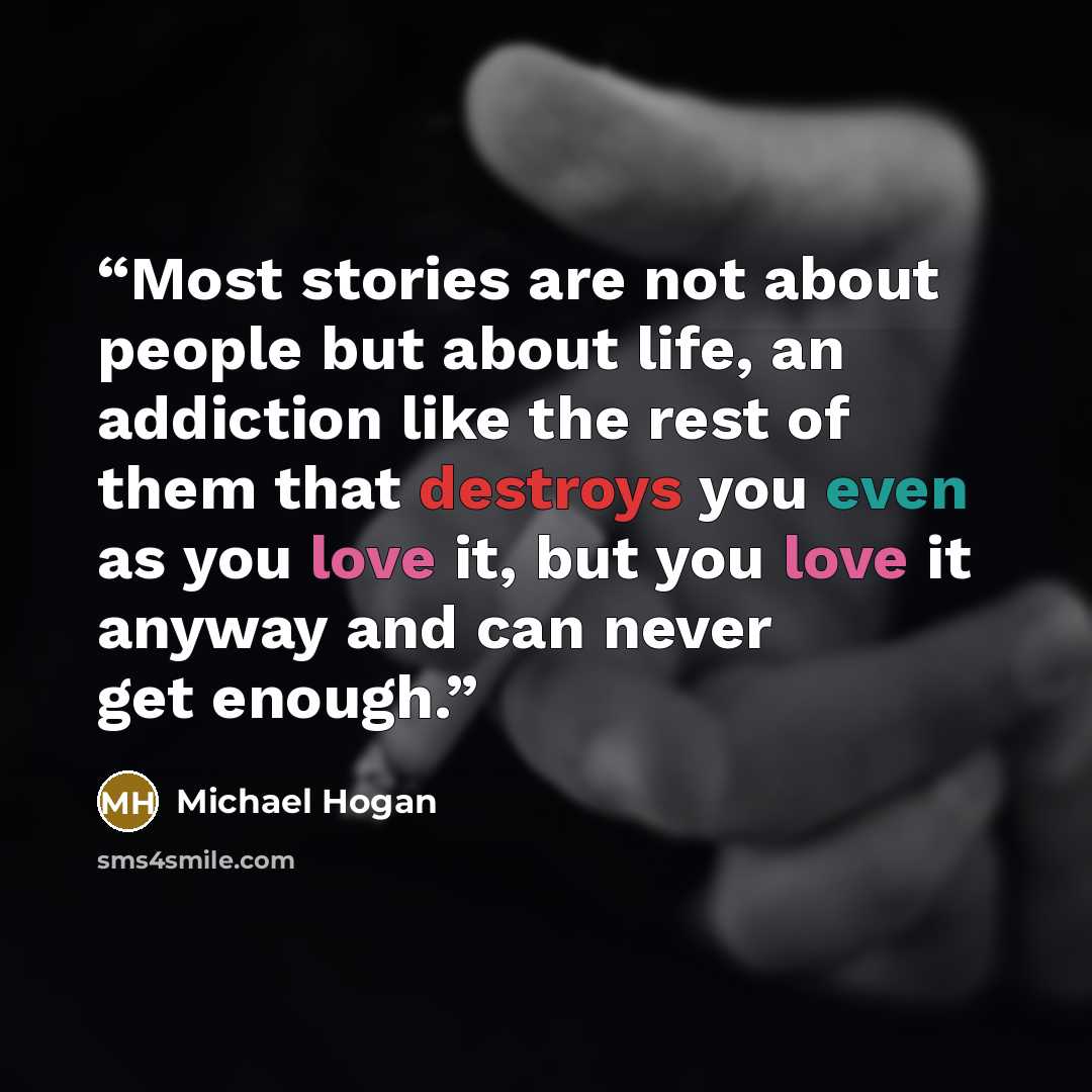 “Most stories are not about people but about life, an addiction like the rest of them that destroys you even as you love it, but you love it anyway and can never get enough.” quote by Michael Hogan