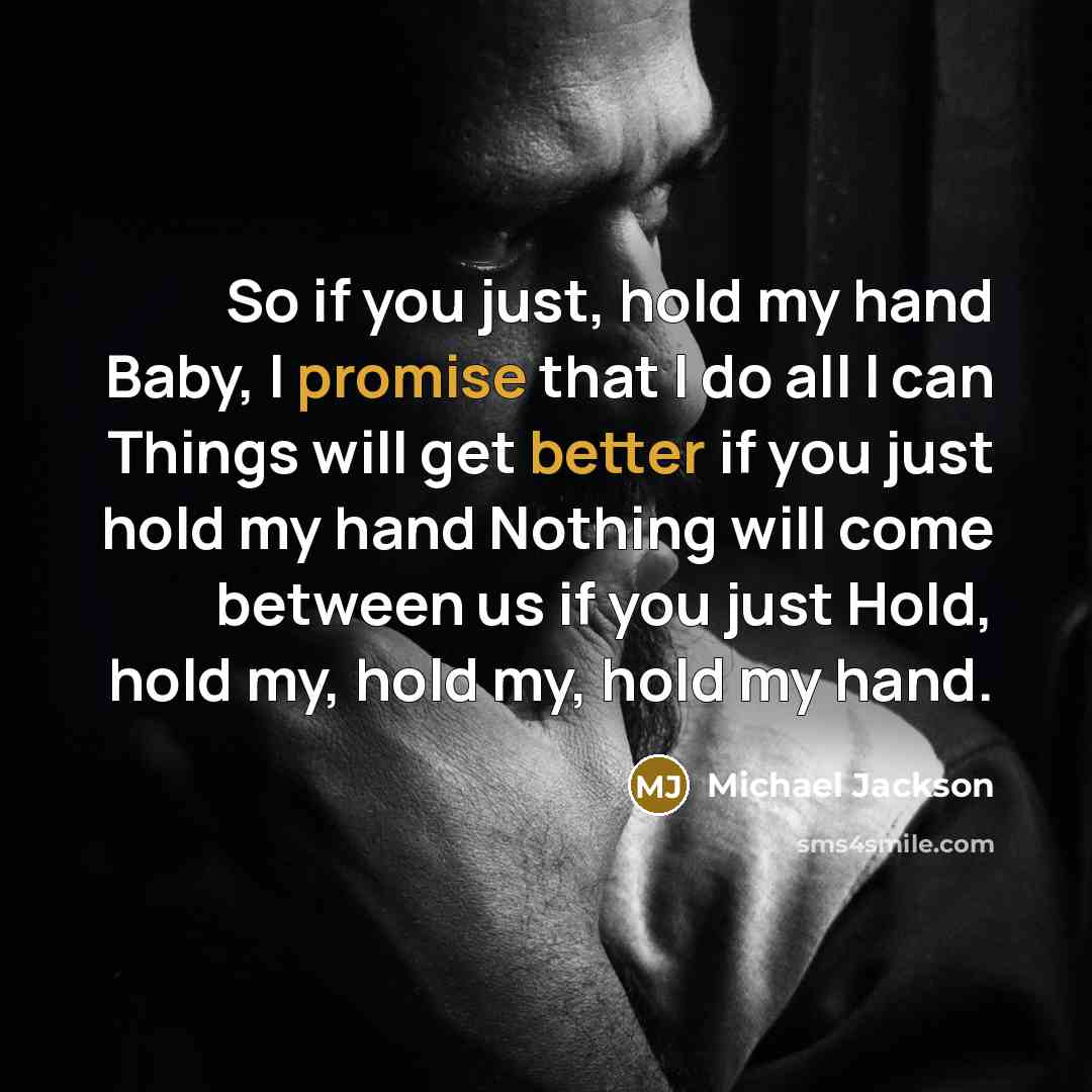 “So if you just, hold my hand Baby, I promise that I do all I can Things will get better if you just hold my hand Nothing will come between us if you just Hold, hold my, hold my, hold my hand.” quote by Michael Jackson