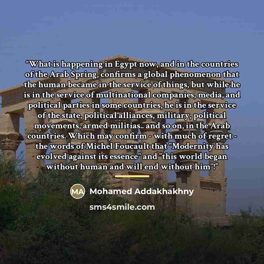 “What is happening in Egypt now, and in the countries of the Arab Spring, confirms a global phenomenon that the human became in the service of things, but while he is in the service of multinational companies, media, and political parties in some countries, he is in the service of the state…” quote by Mohamed Addakhakhny