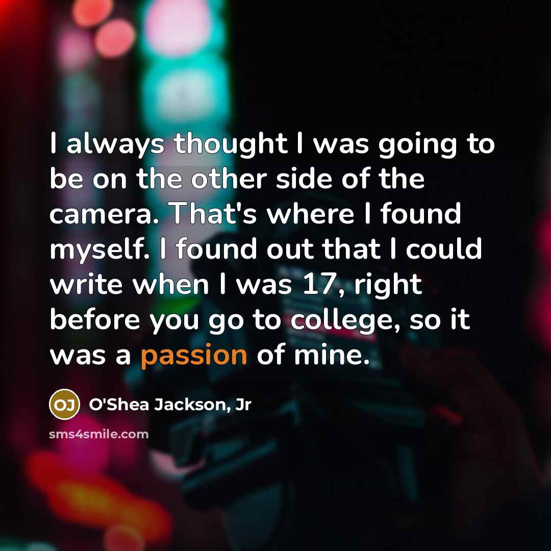 “I always thought I was going to be on the other side of the camera. That's where I found myself. I found out that I could write when I was 17, right before you go to college, so it was a passion of mine.” quote by O'Shea Jackson, Jr