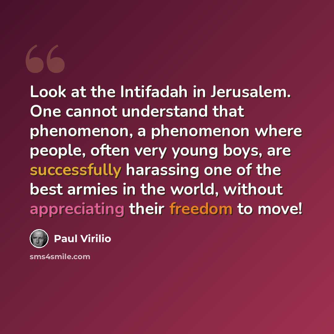 “Look at the Intifadah in Jerusalem. One cannot understand that phenomenon, a phenomenon where people, often very young boys, are successfully harassing one of the best armies in the world, without appreciating their freedom to move!” quote by Paul Virilio