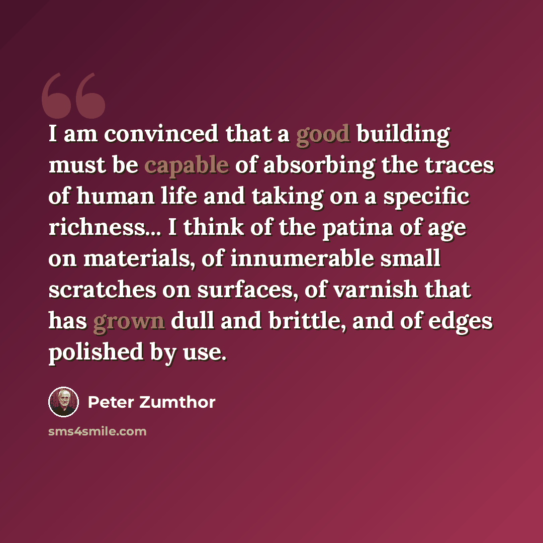 “I am convinced that a good building must be capable of absorbing the traces of human life and taking on a specific richness... I think of the patina of age on materials, of innumerable small scratches on surfaces, of varnish that has grown dull and brittle, and of edges polished by use.” quote by Peter Zumthor