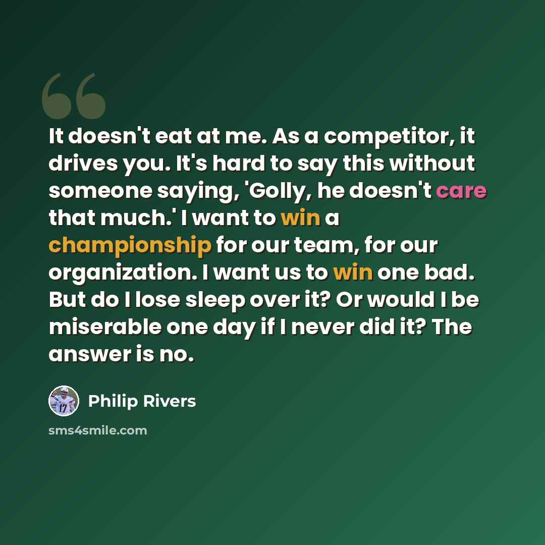 “It doesn't eat at me. As a competitor, it drives you. It's hard to say this without someone saying, 'Golly, he doesn't care that much.' I want to win a championship for our team, for our organization. I want us to win one bad. But do I lose sleep over it? Or would I be miserable one day if I never…” quote by Philip Rivers