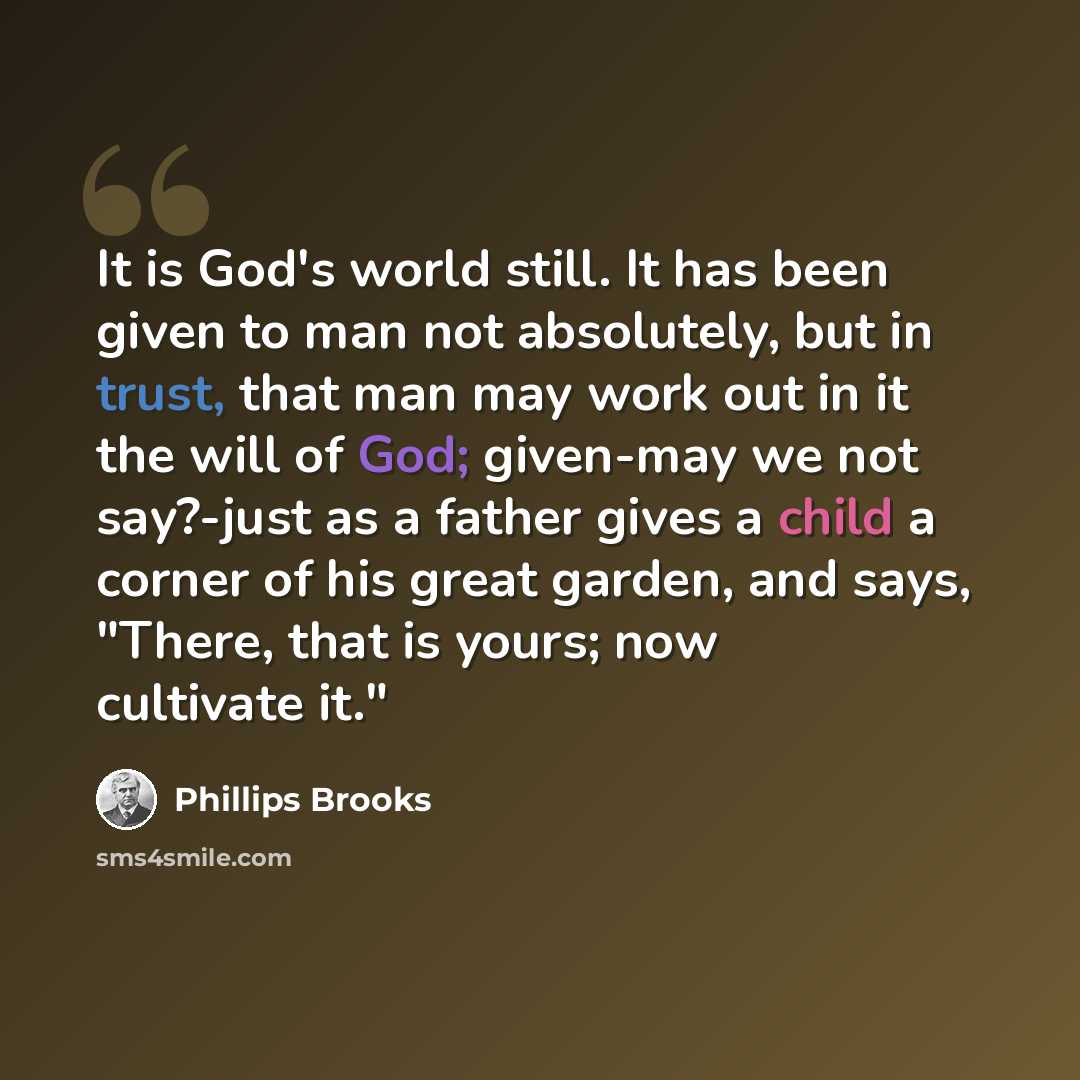 “It is God's world still. It has been given to man not absolutely, but in trust, that man may work out in it the will of God; given-may we not say?-just as a father gives a child a corner of his great garden, and says, "There, that is yours; now cultivate it."” quote by Phillips Brooks