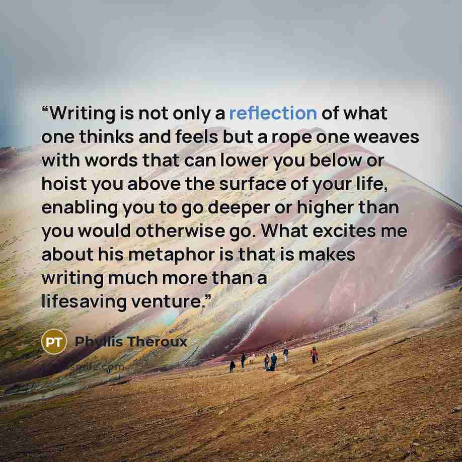 “Writing is not only a reflection of what one thinks and feels but a rope one weaves with words that can lower you below or hoist you above the surface of your life, enabling you to go deeper or higher than you would otherwise go. What excites me about his metaphor is that is makes writing much…” quote by Phyllis Theroux