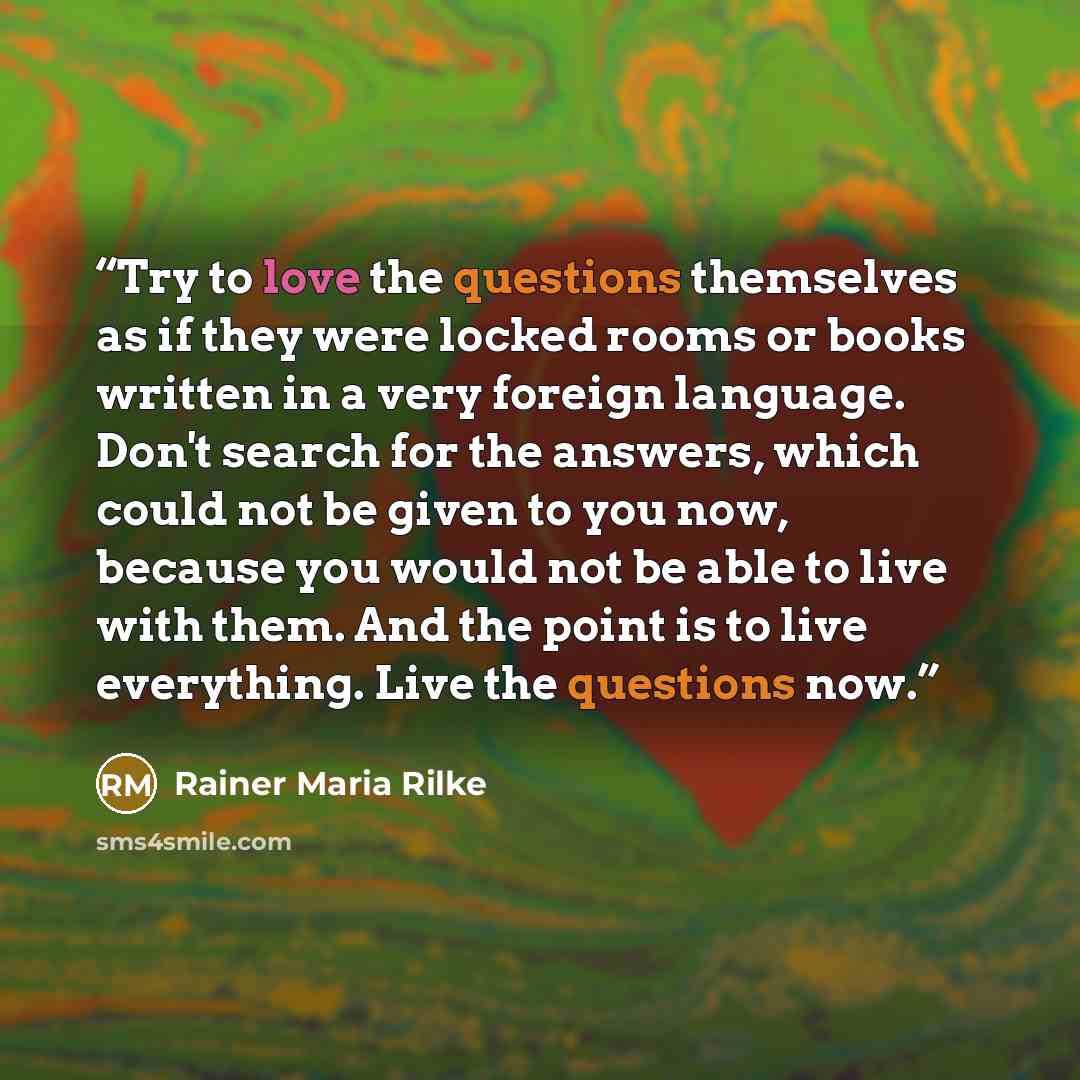 “Try to love the questions themselves as if they were locked rooms or books written in a very foreign language. Don't search for the answers, which could not be given to you now, because you would not be able to live with them. And the point is to live everything. Live the questions now.” quote by Rainer Maria Rilke