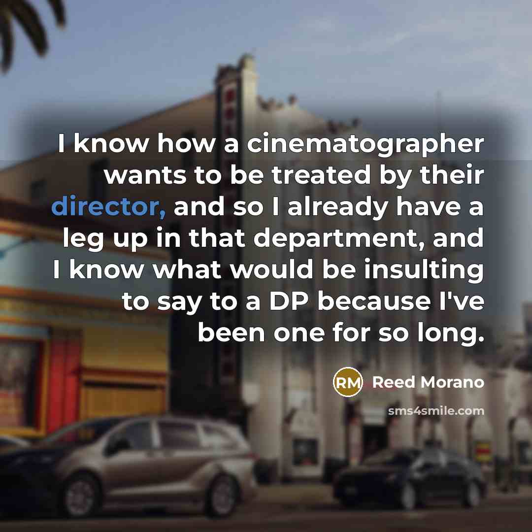 “I know how a cinematographer wants to be treated by their director, and so I already have a leg up in that department, and I know what would be insulting to say to a DP because I've been one for so long.” quote by Reed Morano