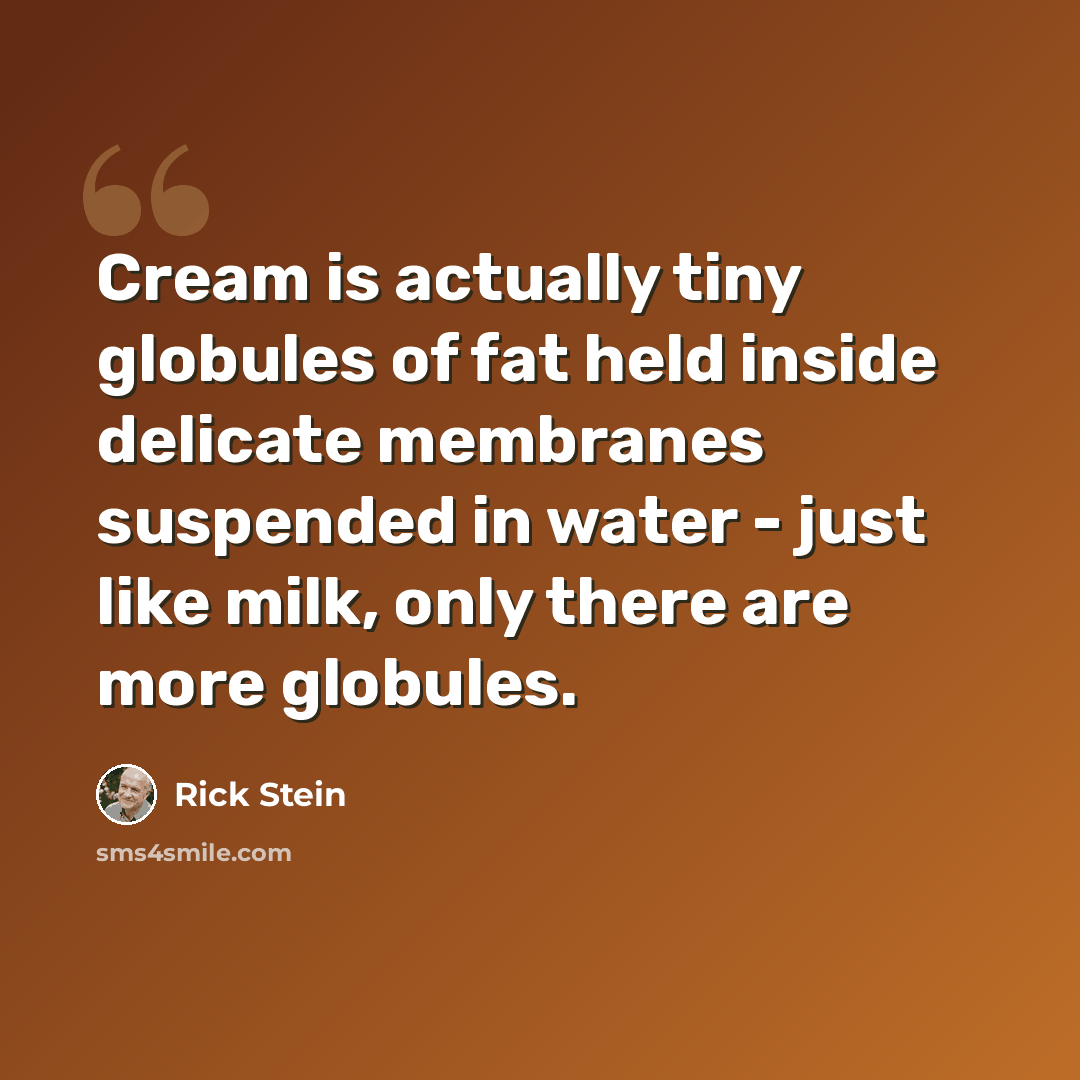 “Cream is actually tiny globules of fat held inside delicate membranes suspended in water - just like milk, only there are more globules.” quote by Rick Stein