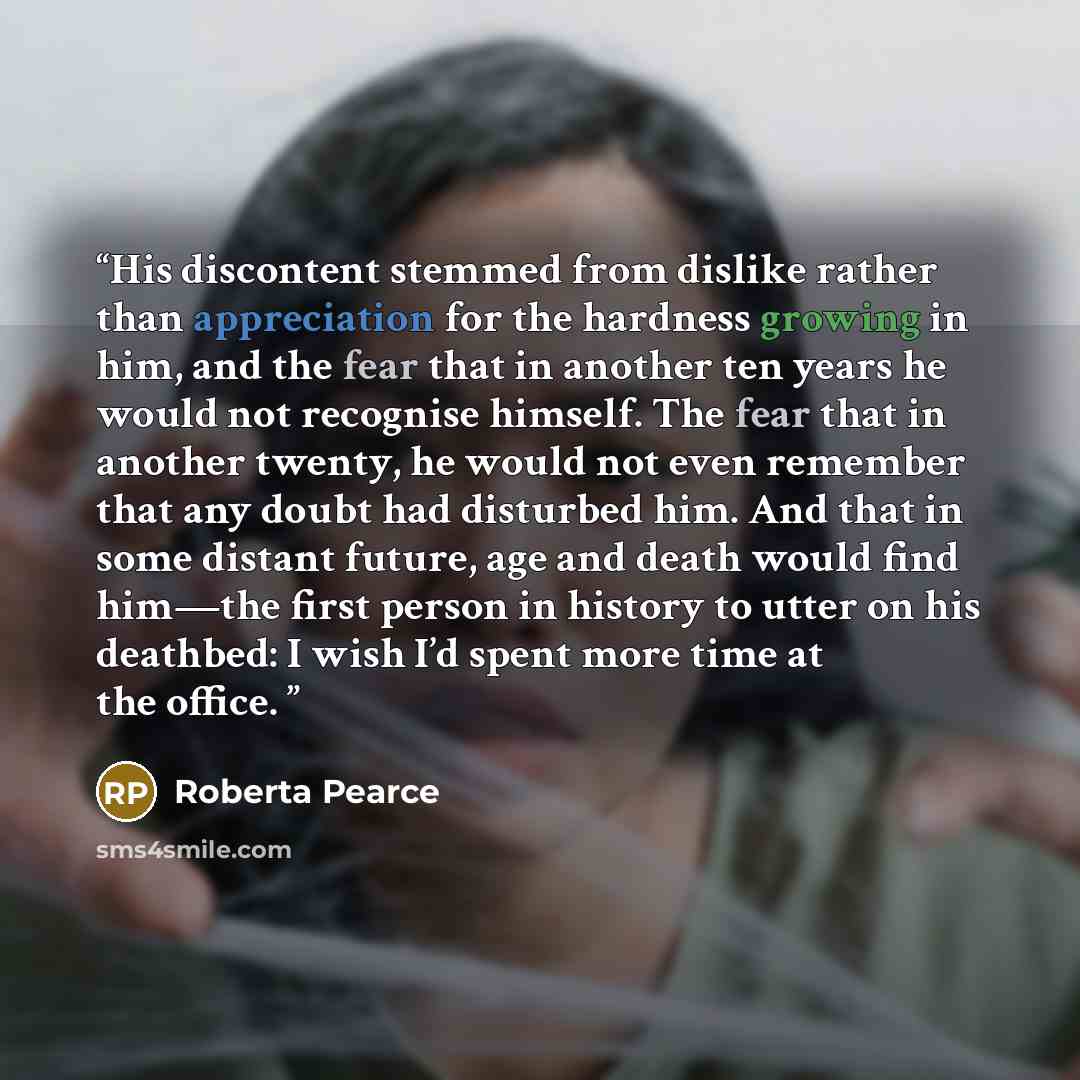 “His discontent stemmed from dislike rather than appreciation for the hardness growing in him, and the fear that in another ten years he would not recognise himself. The fear that in another twenty, he would not even remember that any doubt had disturbed him. And that in some distant future, age…” quote by Roberta Pearce