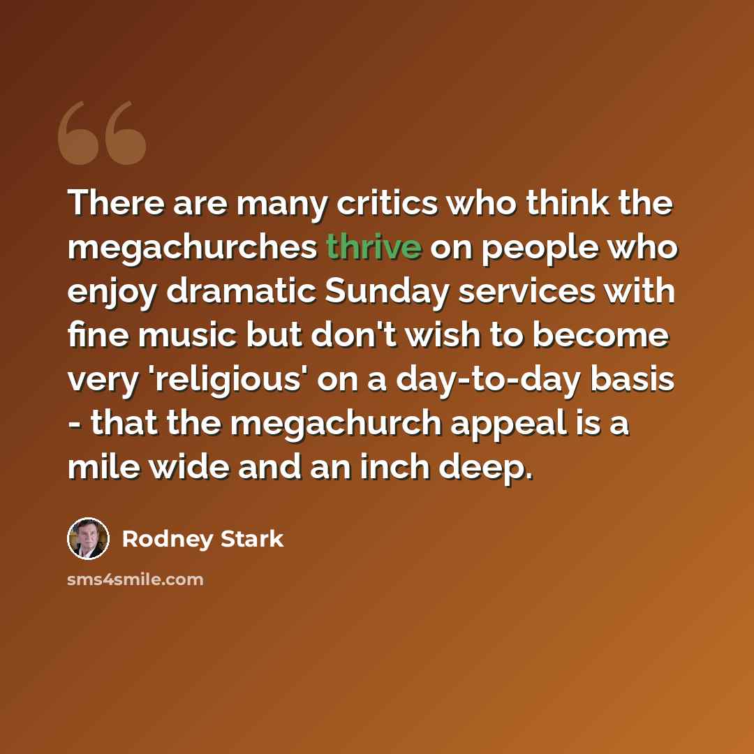 “There are many critics who think the megachurches thrive on people who enjoy dramatic Sunday services with fine music but don't wish to become very 'religious' on a day-to-day basis - that the megachurch appeal is a mile wide and an inch deep.” quote by Rodney Stark