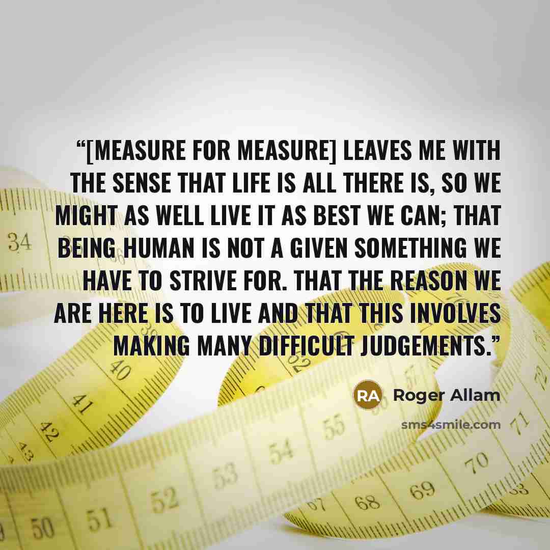 “[Measure for Measure] leaves me with the sense that life is all there is, so we might as well live it as best we can; that being human is not a given something we have to strive for. That the reason we are here is to live and that this involves making many difficult judgements.” quote by Roger Allam