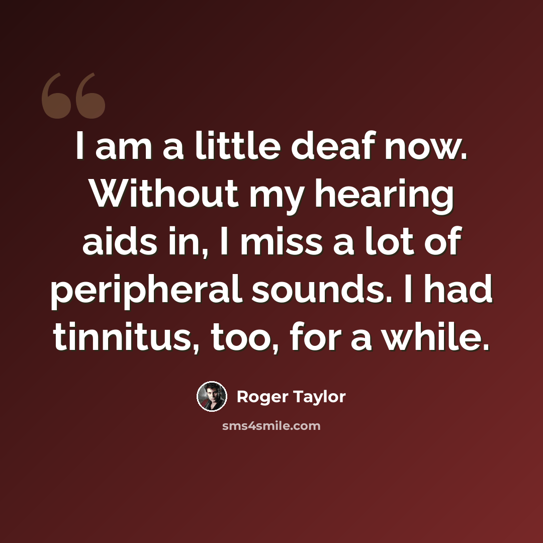 “I am a little deaf now. Without my hearing aids in, I miss a lot of peripheral sounds. I had tinnitus, too, for a while.” quote by Roger Taylor
