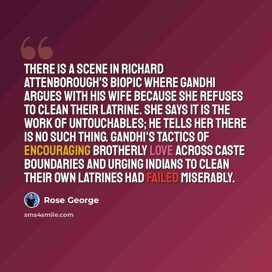 “There is a scene in Richard Attenborough's biopic where Gandhi argues with his wife because she refuses to clean their latrine. She says it is the work of untouchables; he tells her there is no such thing. Gandhi's tactics of encouraging brotherly love across caste boundaries and urging Indians to…” quote by Rose George