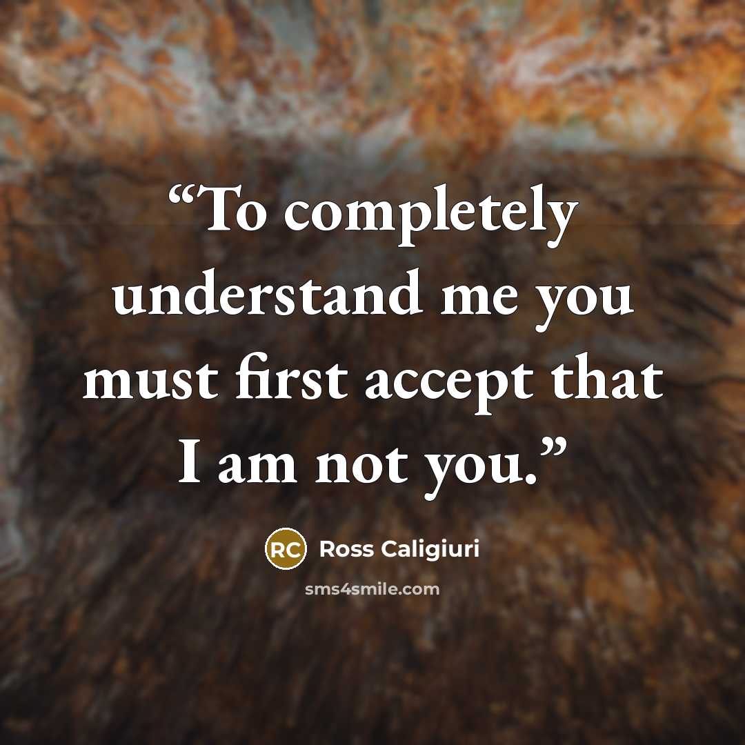 “To completely understand me you must first accept that I am not you.” quote by Ross Caligiuri