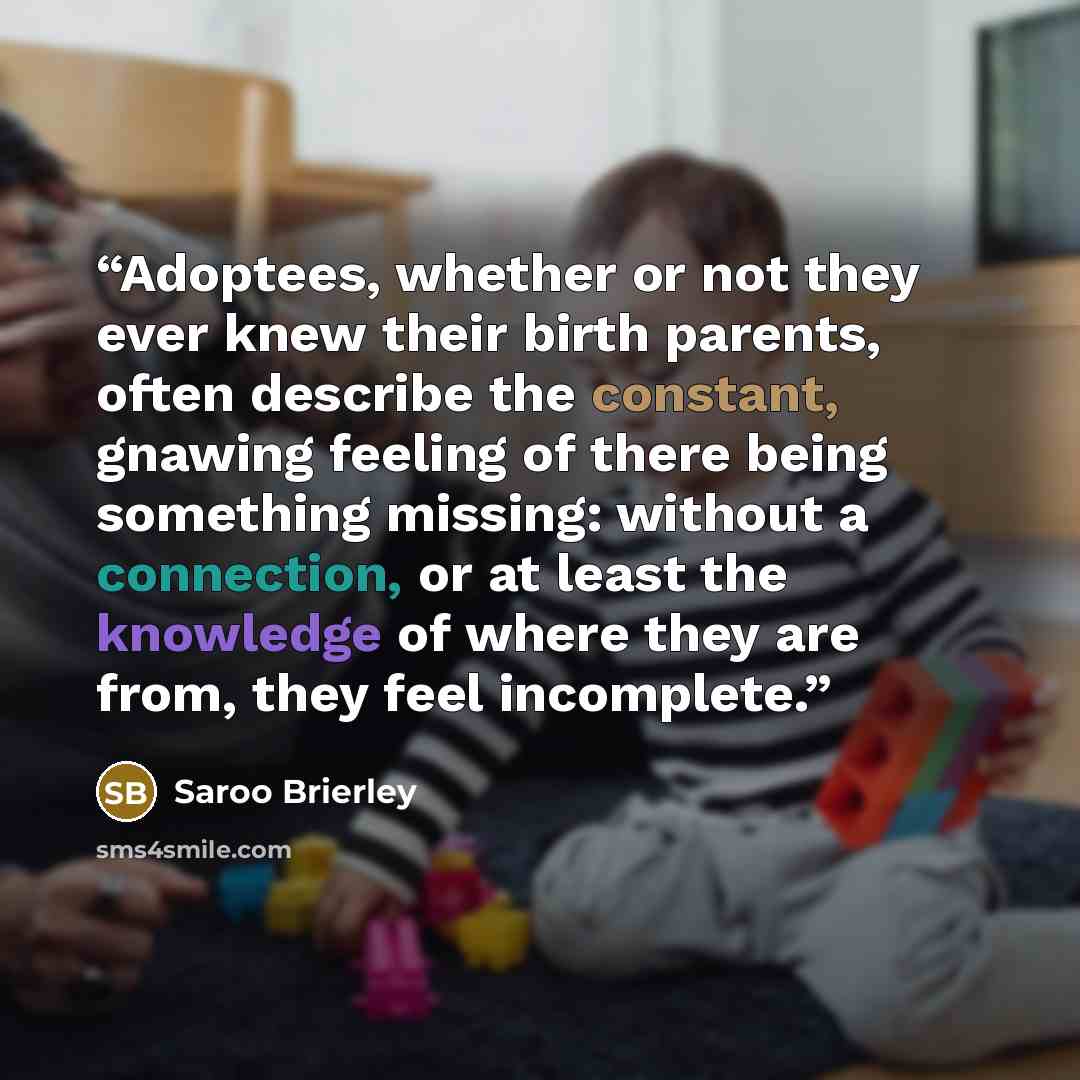 “Adoptees, whether or not they ever knew their birth parents, often describe the constant, gnawing feeling of there being something missing: without a connection, or at least the knowledge of where they are from, they feel incomplete.” quote by Saroo Brierley