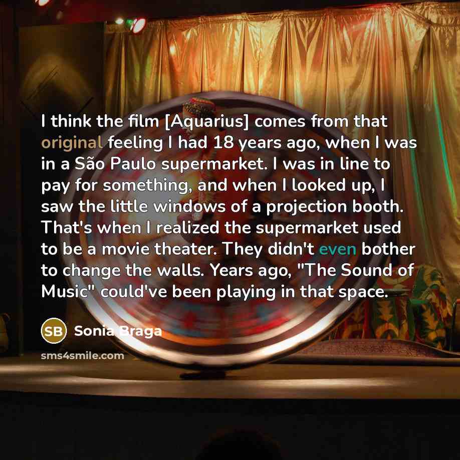 “I think the film [Aquarius] comes from that original feeling I had 18 years ago, when I was in a São Paulo supermarket. I was in line to pay for something, and when I looked up, I saw the little windows of a projection booth. That's when I realized the supermarket used to be a movie theater. They…” quote by Sonia Braga