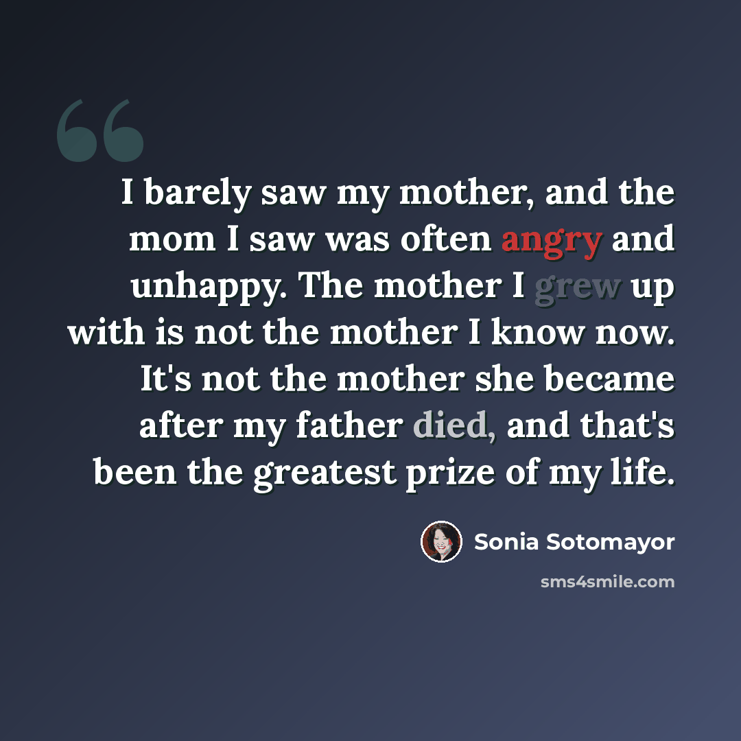 “I barely saw my mother, and the mom I saw was often angry and unhappy. The mother I grew up with is not the mother I know now. It's not the mother she became after my father died, and that's been the greatest prize of my life.” quote by Sonia Sotomayor