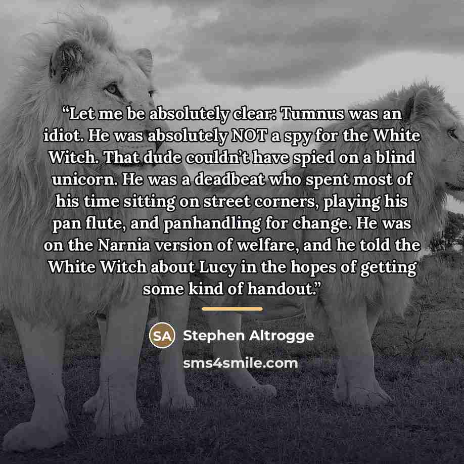 “Let me be absolutely clear: Tumnus was an idiot. He was absolutely NOT a spy for the White Witch. That dude couldn’t have spied on a blind unicorn. He was a deadbeat who spent most of his time sitting on street corners, playing his pan flute, and panhandling for change. He was on the Narnia…” quote by Stephen Altrogge