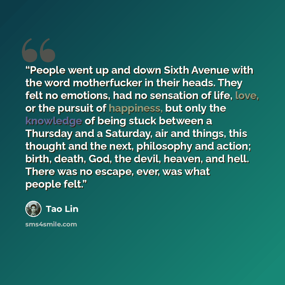 “People went up and down Sixth Avenue with the word motherfucker in their heads. They felt no emotions, had no sensation of life, love, or the pursuit of happiness, but only the knowledge of being stuck between a Thursday and a Saturday, air and things, this thought and the next, philosophy and…” quote by Tao Lin