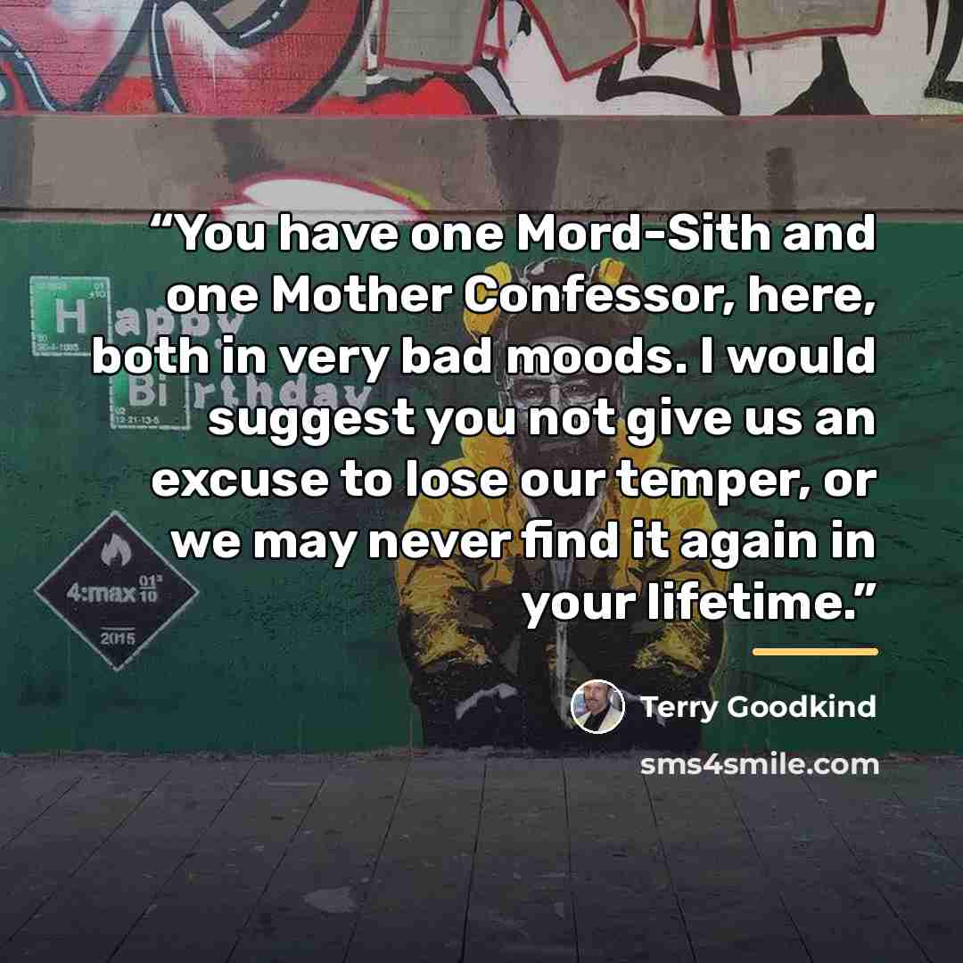 “You have one Mord-Sith and one Mother Confessor, here, both in very bad moods. I would suggest you not give us an excuse to lose our temper, or we may never find it again in your lifetime.” quote by Terry Goodkind