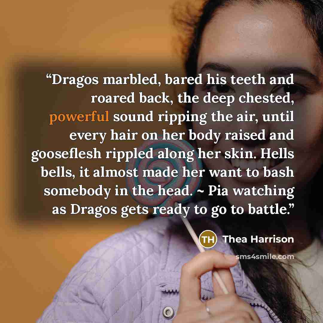 “Dragos marbled, bared his teeth and roared back, the deep chested, powerful sound ripping the air, until every hair on her body raised and gooseflesh rippled along her skin. Hells bells, it almost made her want to bash somebody in the head. ~ Pia watching as Dragos gets ready to go to battle.” quote by thea harrison