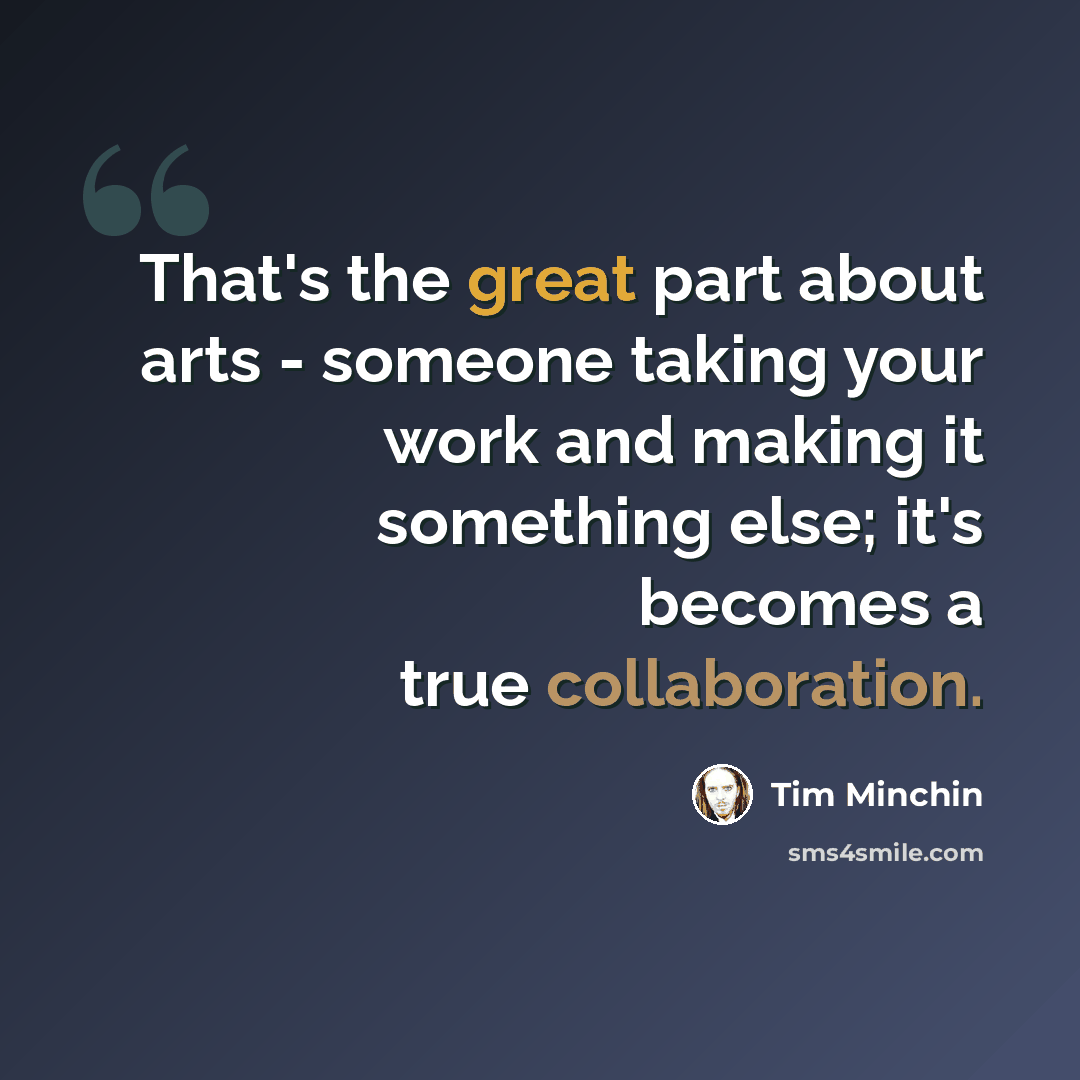 “That's the great part about arts - someone taking your work and making it something else; it's becomes a true collaboration.” quote by Tim Minchin