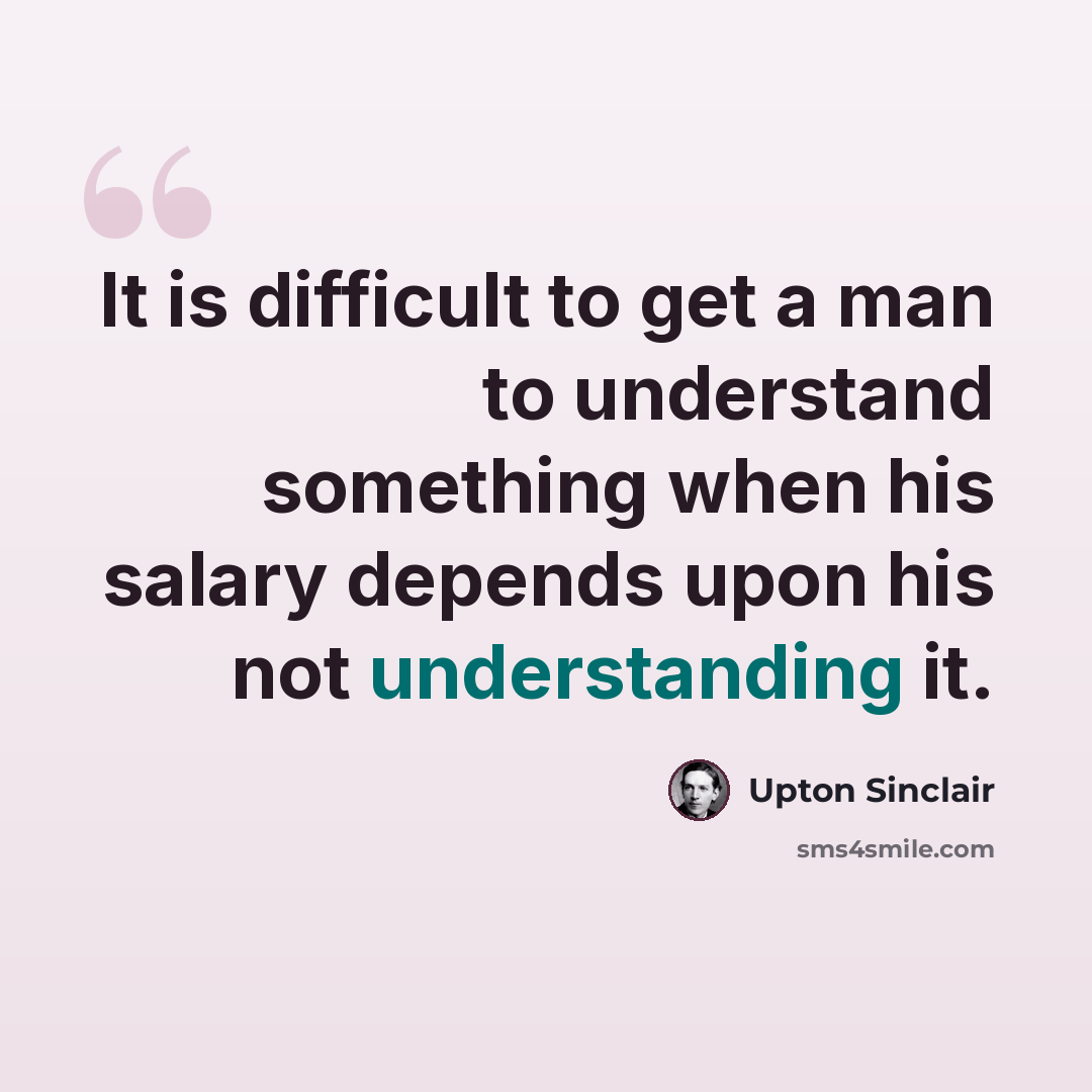 “It is difficult to get a man to understand something when his salary depends upon his not understanding it.” quote by Upton Sinclair