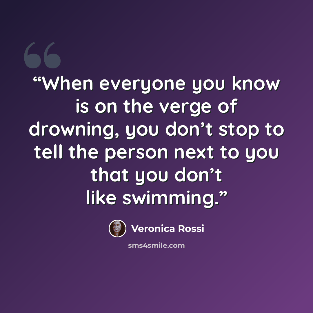 “When everyone you know is on the verge of drowning, you don’t stop to tell the person next to you that you don’t like swimming.” quote by Veronica Rossi