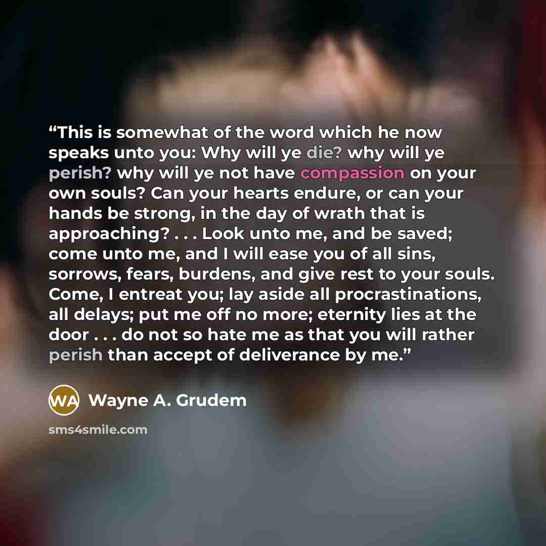 “This is somewhat of the word which he now speaks unto you: Why will ye die? why will ye perish? why will ye not have compassion on your own souls? Can your hearts endure, or can your hands be strong, in the day of wrath that is approaching? . . . Look unto me, and be saved; come unto me, and I…” quote by Wayne A. Grudem
