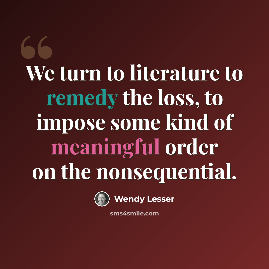 “We turn to literature to remedy the loss, to impose some kind of meaningful order on the nonsequential.” quote by Wendy Lesser