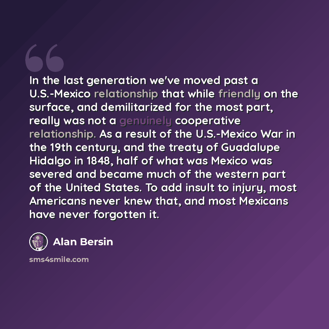 “In the last generation we've moved past a U.S.-Mexico relationship that while friendly on the surface, and demilitarized for the most part, really was not a genuinely cooperative relationship. As a result of the U.S.-Mexico War in the 19th century, and the treaty of Guadalupe Hidalgo in 1848, half…” quote by Alan Bersin