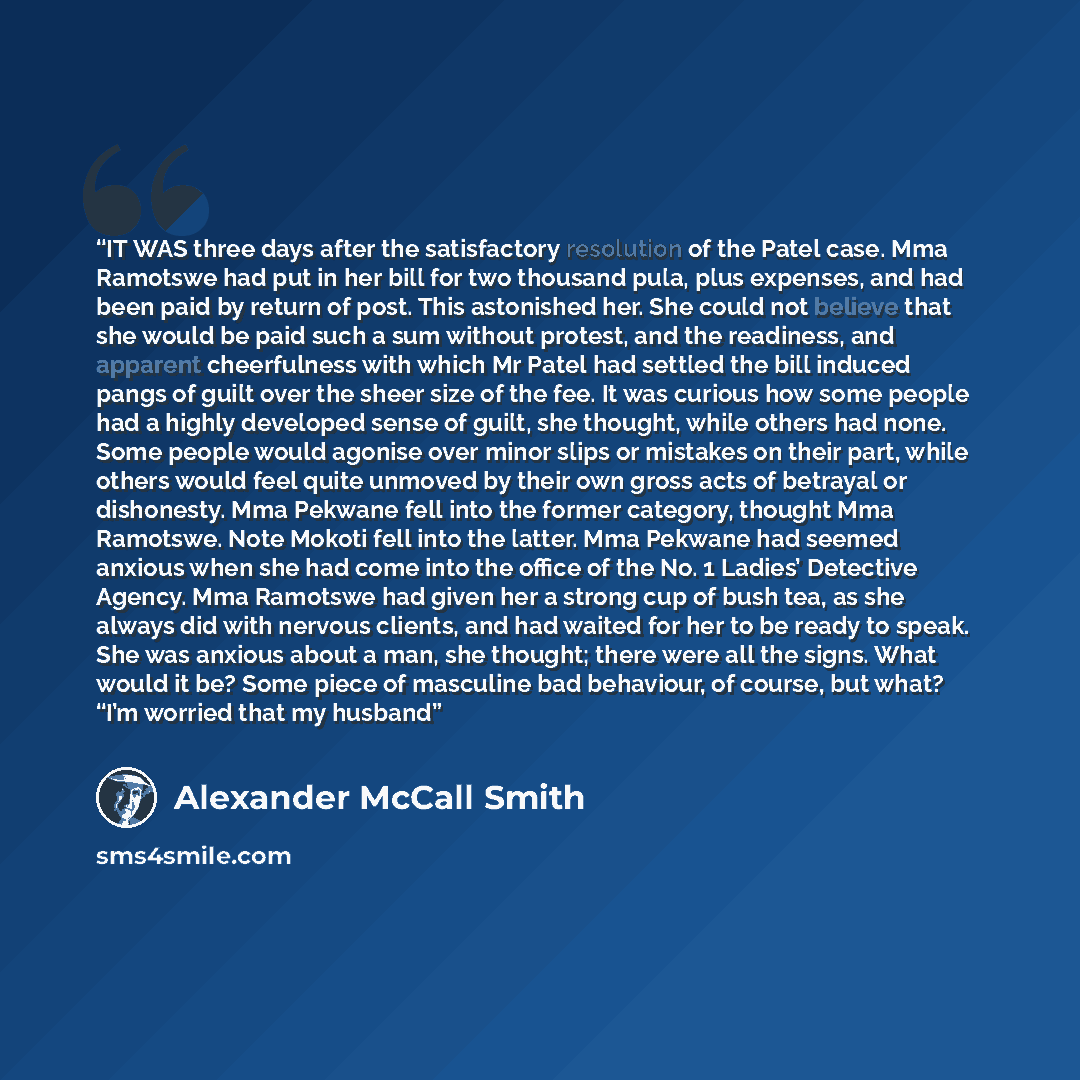“IT WAS three days after the satisfactory resolution of the Patel case. Mma Ramotswe had put in her bill for two thousand pula, plus expenses, and had been paid by return of post. This astonished her. She could not believe that she would be paid such a sum without protest, and the readiness, and…” quote by Alexander McCall Smith