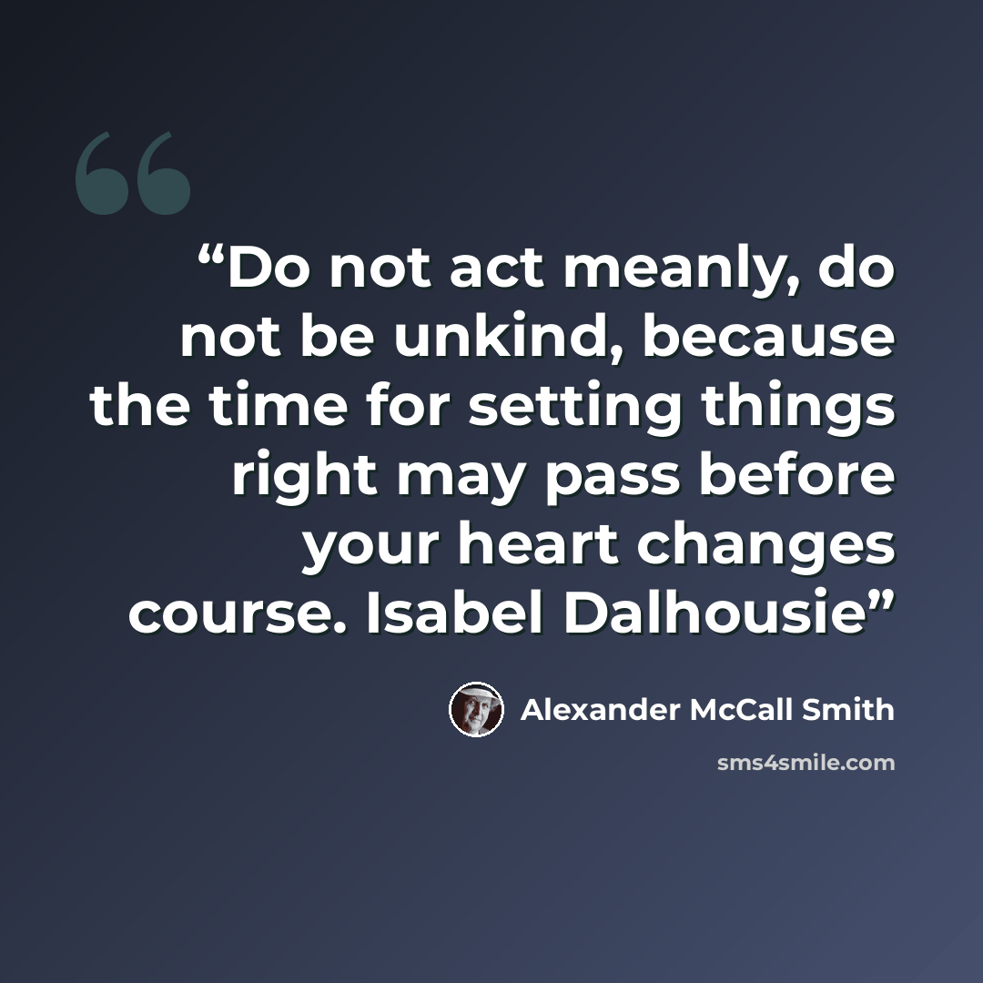 “Do not act meanly, do not be unkind, because the time for setting things right may pass before your heart changes course. Isabel Dalhousie” quote by Alexander McCall Smith