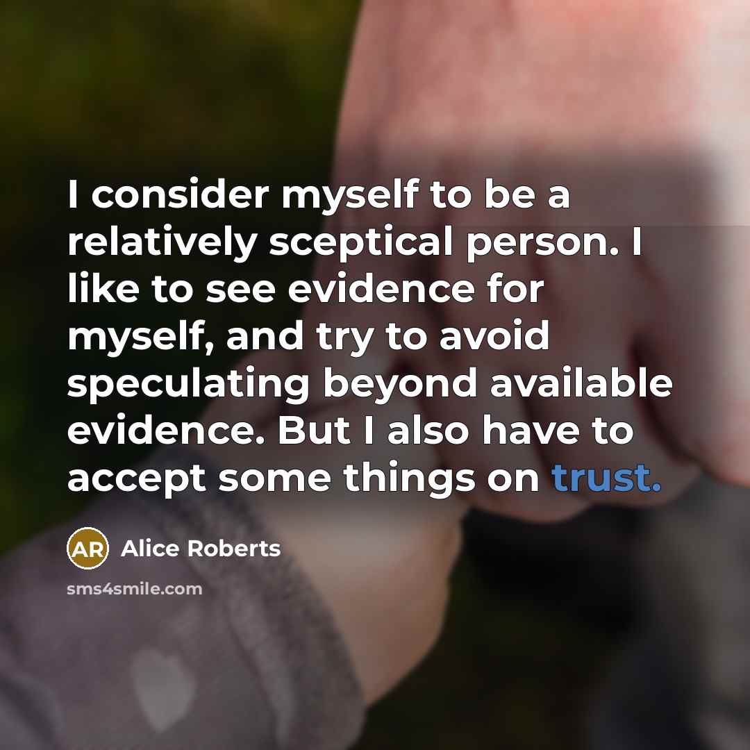 “I consider myself to be a relatively sceptical person. I like to see evidence for myself, and try to avoid speculating beyond available evidence. But I also have to accept some things on trust.” quote by Alice Roberts
