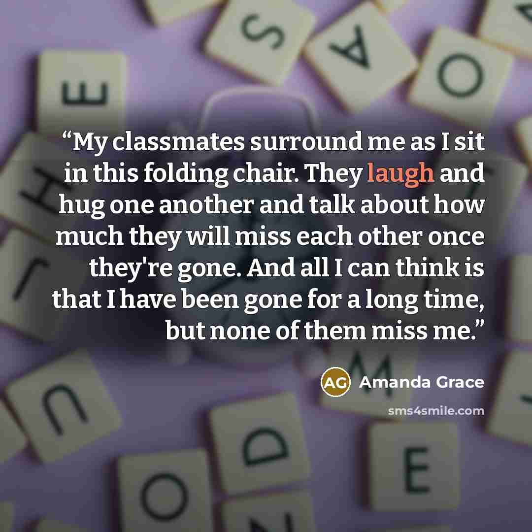 “My classmates surround me as I sit in this folding chair. They laugh and hug one another and talk about how much they will miss each other once they're gone. And all I can think is that I have been gone for a long time, but none of them miss me.” quote by Amanda Grace