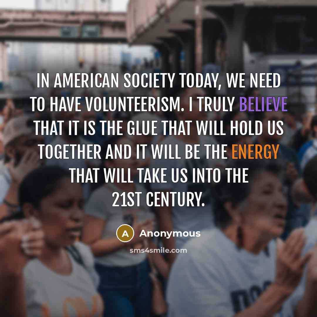 “In American Society today, we need to have volunteerism. I truly believe that it is the glue that will hold us together and it will be the energy that will take us into the 21st century.” quote by Anonymous