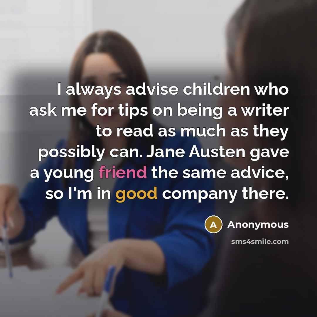 “I always advise children who ask me for tips on being a writer to read as much as they possibly can. Jane Austen gave a young friend the same advice, so I'm in good company there.” quote by Anonymous