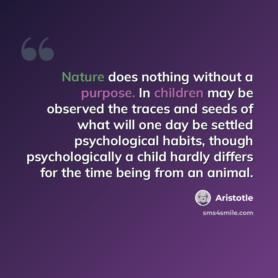 “Nature does nothing without a purpose. In children may be observed the traces and seeds of what will one day be settled psychological habits, though psychologically a child hardly differs for the time being from an animal.” quote by Aristotle