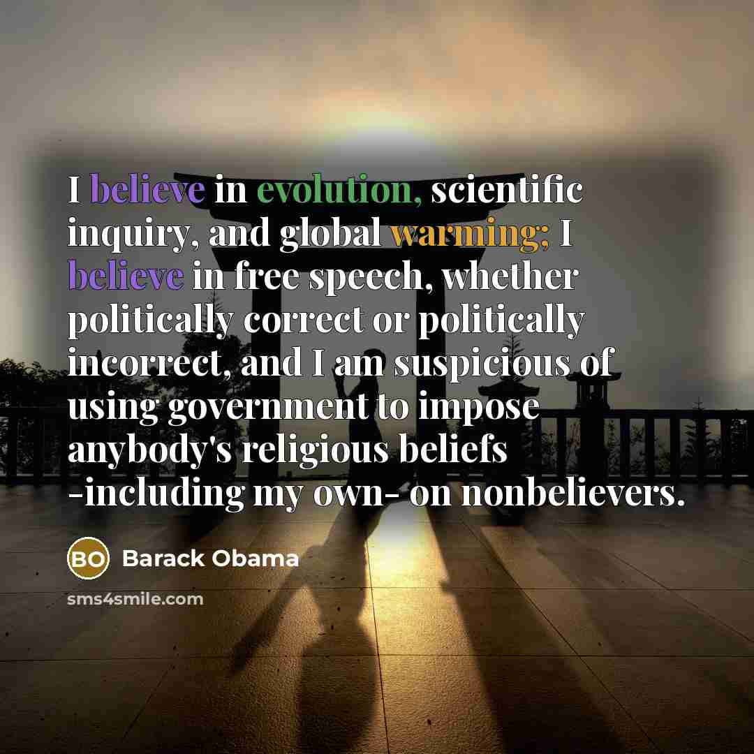 “I believe in evolution, scientific inquiry, and global warming; I believe in free speech, whether politically correct or politically incorrect, and I am suspicious of using government to impose anybody's religious beliefs -including my own- on nonbelievers.” quote by Barack Obama