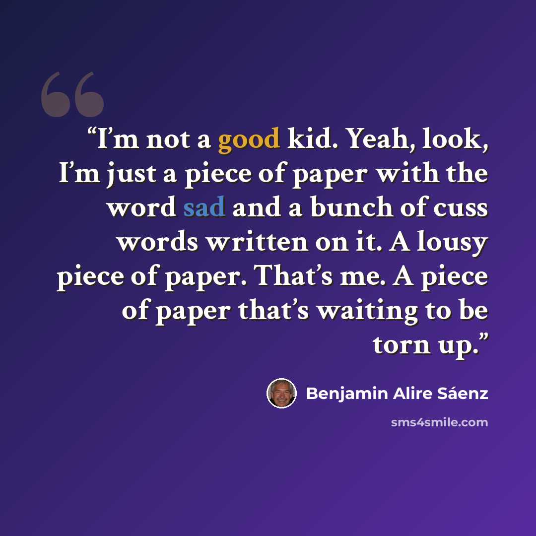 “I’m not a good kid. Yeah, look, I’m just a piece of paper with the word sad and a bunch of cuss words written on it. A lousy piece of paper. That’s me. A piece of paper that’s waiting to be torn up.” quote by Benjamin Alire Sáenz