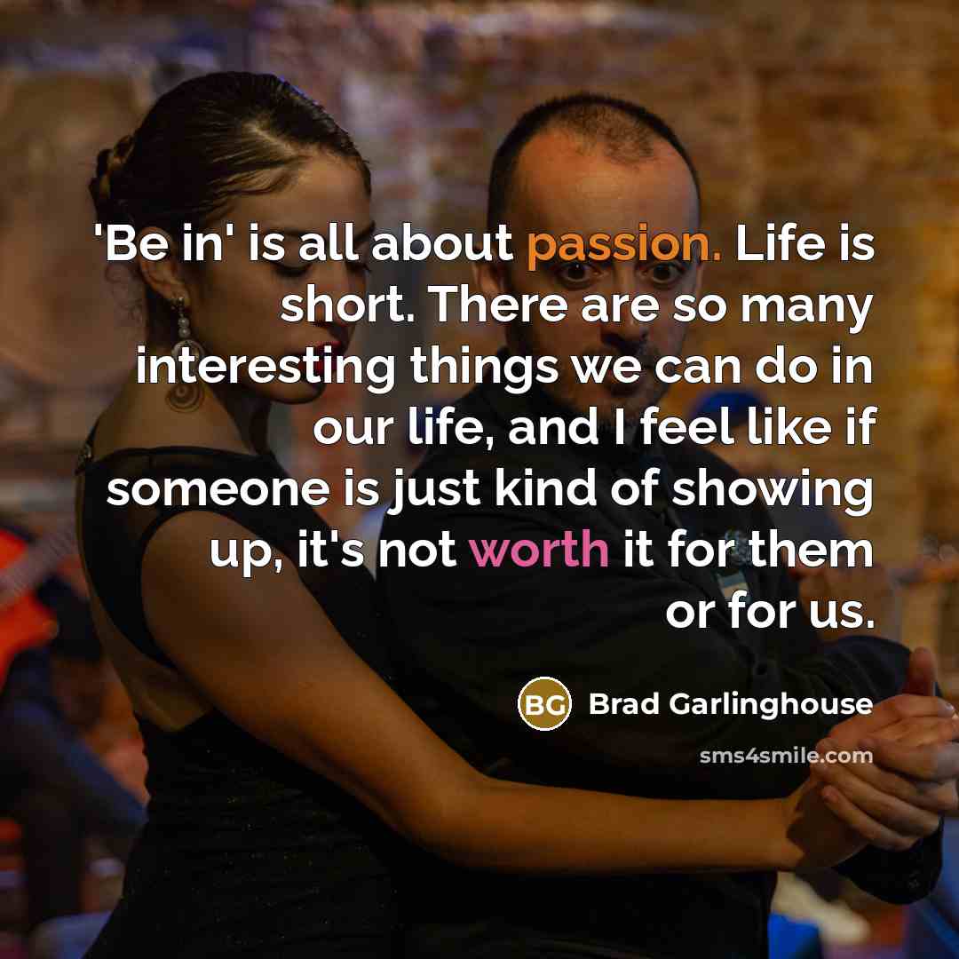 “'Be in' is all about passion. Life is short. There are so many interesting things we can do in our life, and I feel like if someone is just kind of showing up, it's not worth it for them or for us.” quote by Brad Garlinghouse