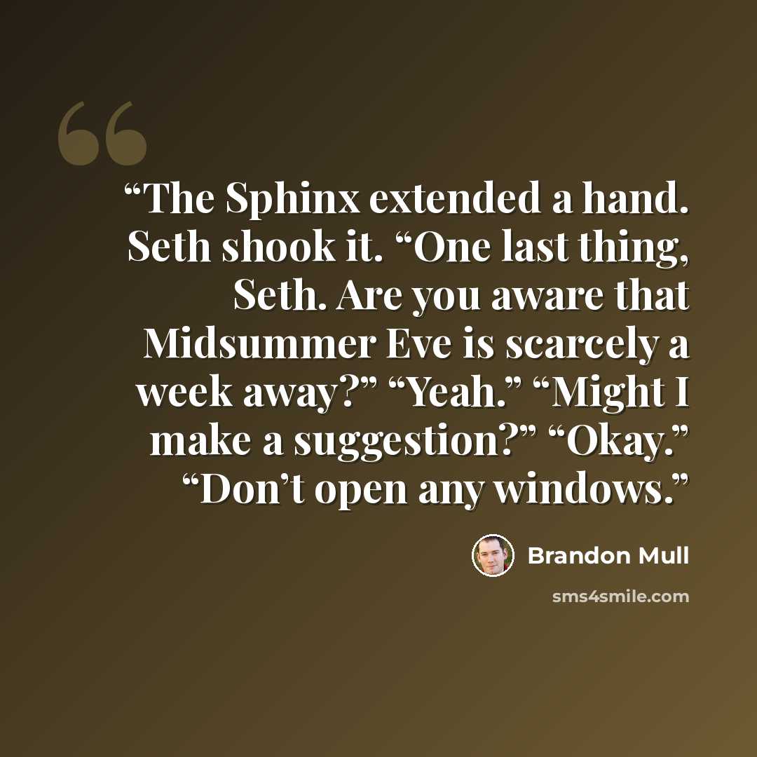 “The Sphinx extended a hand. Seth shook it. “One last thing, Seth. Are you aware that Midsummer Eve is scarcely a week away?” “Yeah.” “Might I make a suggestion?” “Okay.” “Don’t open any windows.” quote by Brandon Mull